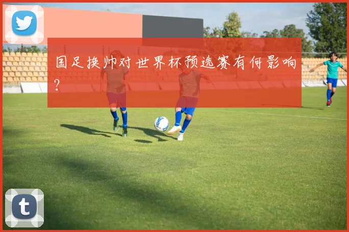 国足换帅对世界杯预选赛有何影响？