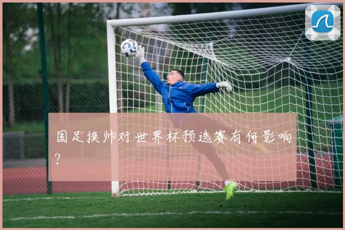 国足换帅对世界杯预选赛有何影响?