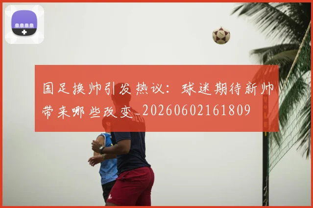 国足换帅引发热议:球迷期待新帅带来哪些改变_20260602161809