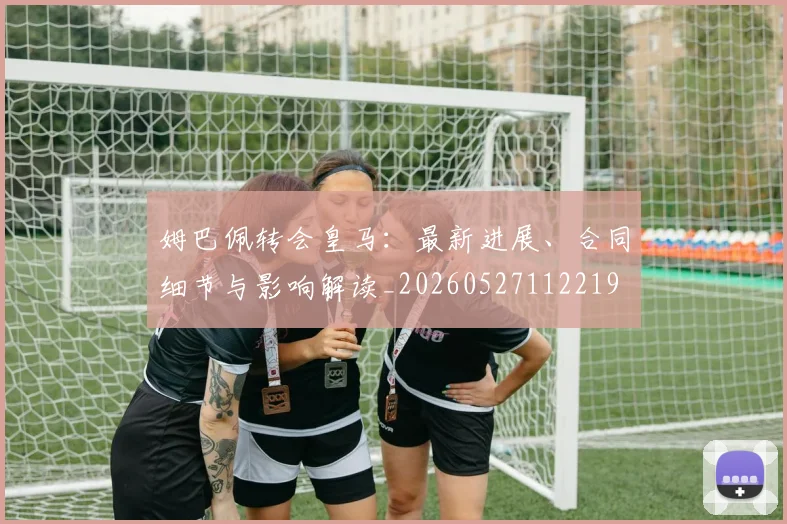 姆巴佩转会皇马:最新进展、合同细节与影响解读_20260527112219