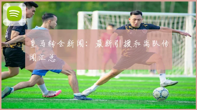 皇马转会新闻：最新引援和离队传闻汇总
