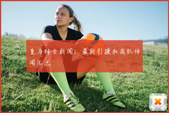 皇马转会新闻：最新引援和离队传闻汇总