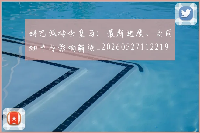 姆巴佩转会皇马：最新进展、合同细节与影响解读_20260527112219